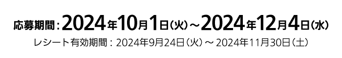 応募期間：2024年10月1日（火）～2024年12月4日（水）レシート有効期間：2024年9月24日（火）～2024年11月30日（土）
